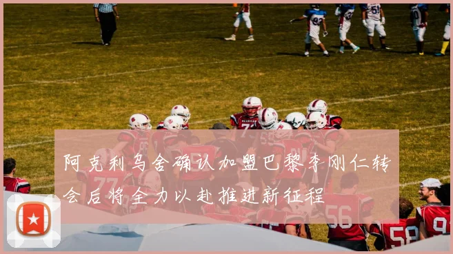 阿克利乌舍确认加盟巴黎李刚仁转会后将全力以赴推进新征程