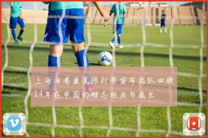 上海海港康复师科蒂宣布离队回顾14年在中国的难忘经历与成长