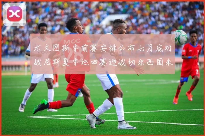 尤文图斯季前赛安排公布七月底对战尼斯夏季巡回赛迎战切尔西国米巴勒莫