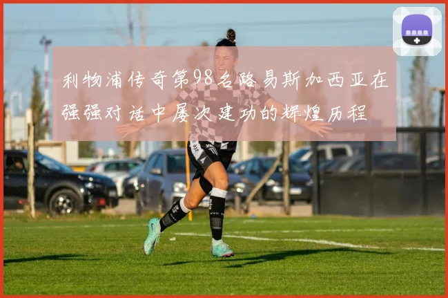 利物浦传奇第98名路易斯加西亚在强强对话中屡次建功的辉煌历程