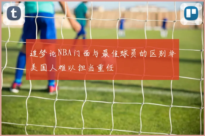 追梦论NBA门面与最佳球员的区别非美国人难以担当重任