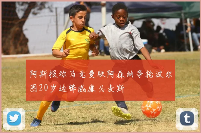 阿斯报称马竞曼联阿森纳争抢波尔图20岁边锋威廉戈麦斯