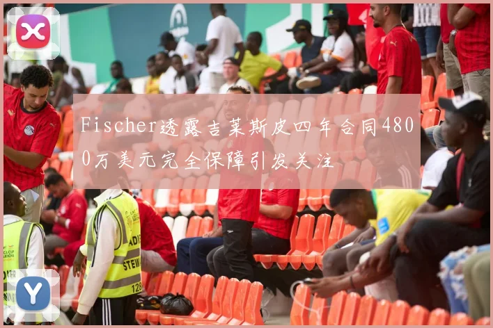 Fischer透露吉莱斯皮四年合同4800万美元完全保障引发关注