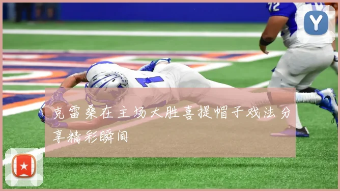 克雷桑在主场大胜喜提帽子戏法分享精彩瞬间