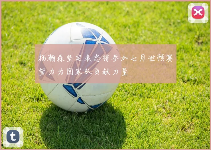 杨瀚森坚定表态将参加七月世预赛努力为国家队贡献力量