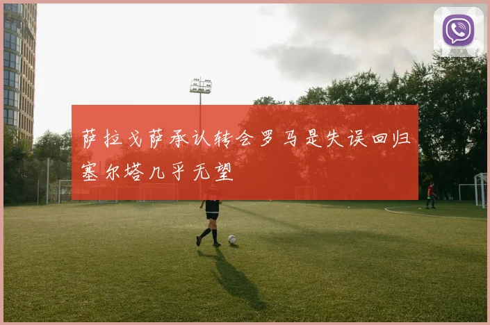 萨拉戈萨承认转会罗马是失误回归塞尔塔几乎无望