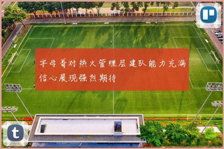 字母哥对热火管理层建队能力充满信心展现强烈期待