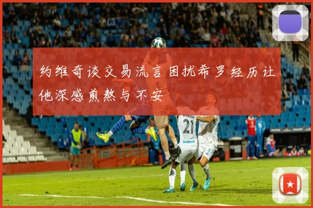 约维奇谈交易流言困扰希罗经历让他深感煎熬与不安