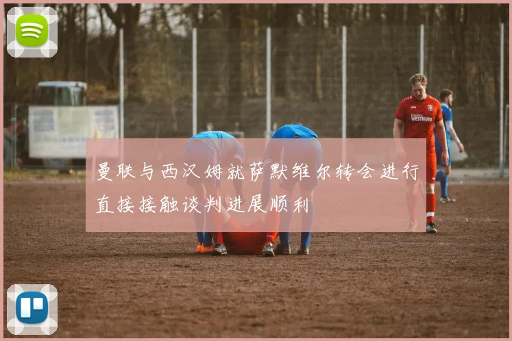 曼联与西汉姆就萨默维尔转会进行直接接触谈判进展顺利