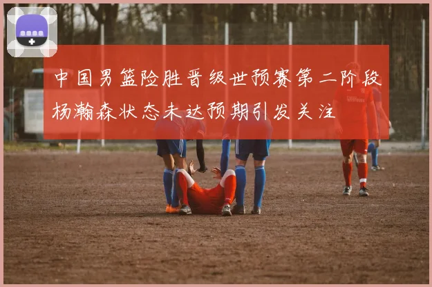 中国男篮险胜晋级世预赛第二阶段杨瀚森状态未达预期引发关注