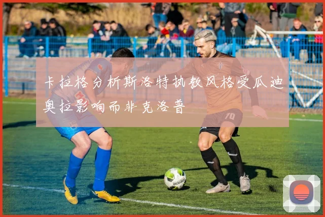 卡拉格分析斯洛特执教风格受瓜迪奥拉影响而非克洛普