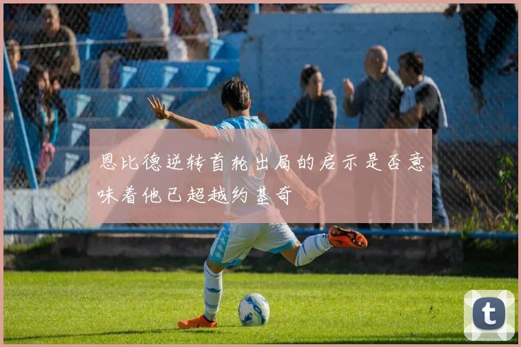 恩比德逆转首轮出局的启示是否意味着他已超越约基奇