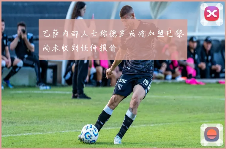 巴萨内部人士称德罗或将加盟巴黎尚未收到任何报价