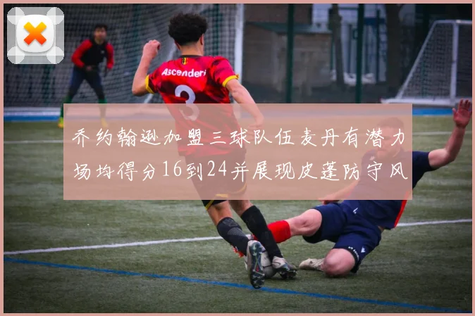乔约翰逊加盟三球队伍麦丹有潜力场均得分16到24并展现皮蓬防守风范