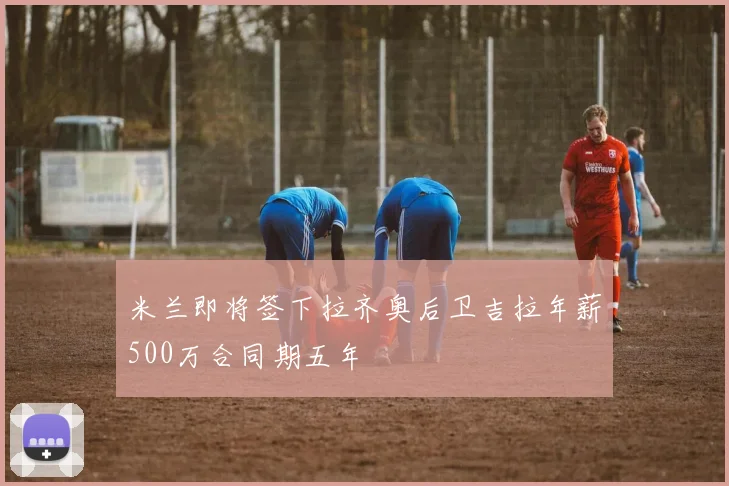 米兰即将签下拉齐奥后卫吉拉年薪500万合同期五年
