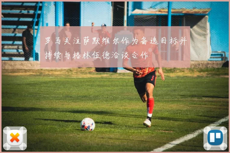 罗马关注萨默维尔作为备选目标并持续与格林伍德洽谈合作